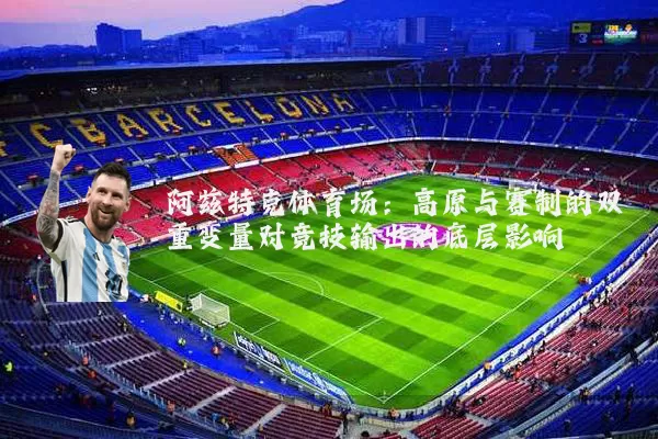 阿兹特克体育场：高原与赛制的双重变量对竞技输出的底层影响