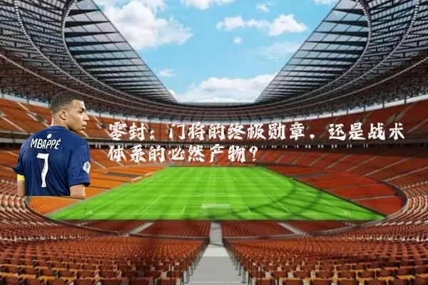 零封:门将的终极勋章,还是战术体系的必然产物?